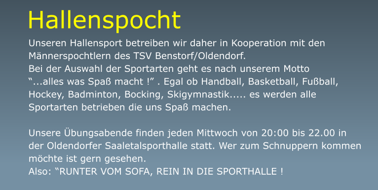 Unseren Hallensport betreiben wir daher in Kooperation mit den Männerspochtlern des TSV Benstorf/Oldendorf.  Bei der Auswahl der Sportarten geht es nach unserem Motto  “...alles was Spaß macht !” . Egal ob Handball, Basketball, Fußball, Hockey, Badminton, Bocking, Skigymnastik..... es werden alle Sportarten betrieben die uns Spaß machen.  Unsere Übungsabende finden jeden Mittwoch von 20:00 bis 22.00 in der Oldendorfer Saaletalsporthalle statt. Wer zum Schnuppern kommen möchte ist gern gesehen.  Also: “RUNTER VOM SOFA, REIN IN DIE SPORTHALLE ! Hallenspocht